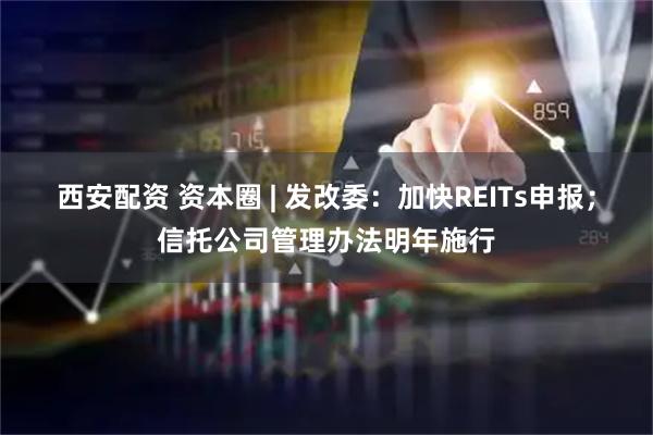 西安配资 资本圈 | 发改委：加快REITs申报；信托公司管理办法明年施行