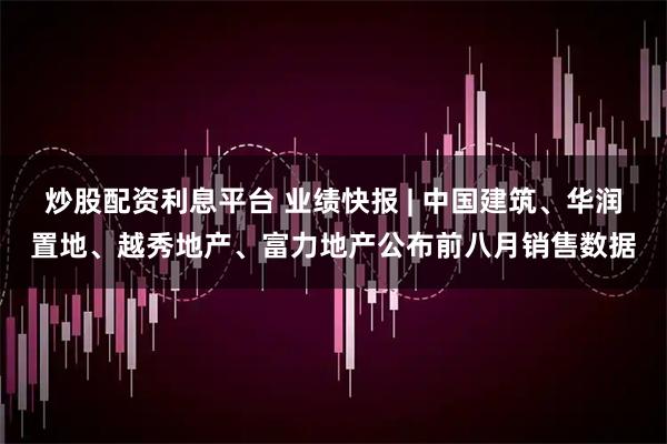 炒股配资利息平台 业绩快报 | 中国建筑、华润置地、越秀地产、富力地产公布前八月销售数据