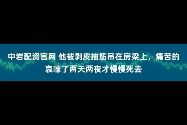 中岩配资官网 他被剥皮抽筋吊在房梁上，痛苦的哀嚎了两天两夜才慢慢死去