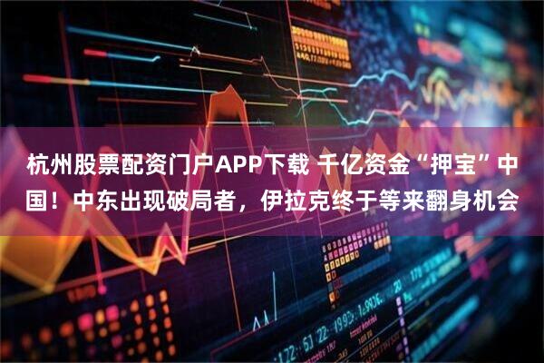 杭州股票配资门户APP下载 千亿资金“押宝”中国！中东出现破局者，伊拉克终于等来翻身机会