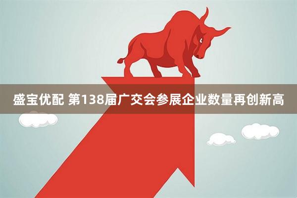 盛宝优配 第138届广交会参展企业数量再创新高