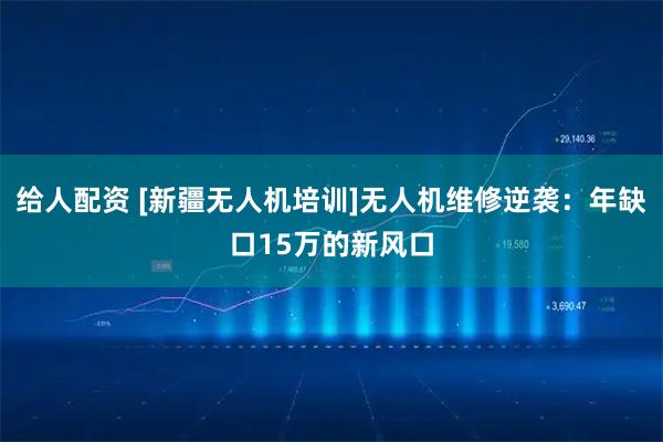 给人配资 [新疆无人机培训]无人机维修逆袭：年缺口15万的新风口