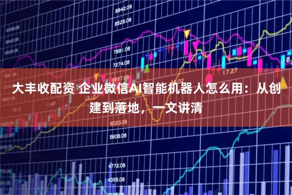 大丰收配资 企业微信AI智能机器人怎么用：从创建到落地，一文讲清