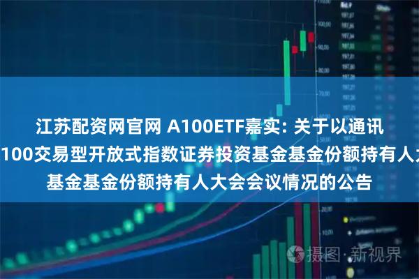江苏配资网官网 A100ETF嘉实: 关于以通讯方式召开嘉实中证A100交易型开放式指数证券投资基金基金份额持有人大会会议情况的公告