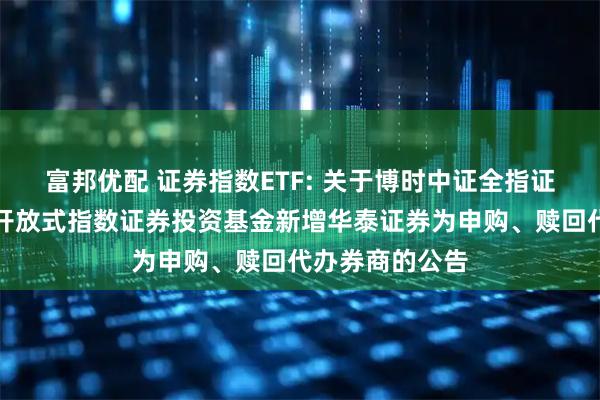 富邦优配 证券指数ETF: 关于博时中证全指证券公司交易型开放式指数证券投资基金新增华泰证券为申购、赎回代办券商的公告