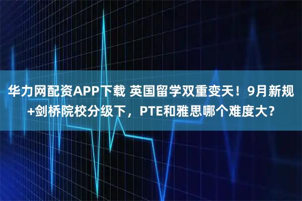 华力网配资APP下载 英国留学双重变天！9月新规+剑桥院校分级下，PTE和雅思哪个难度大？
