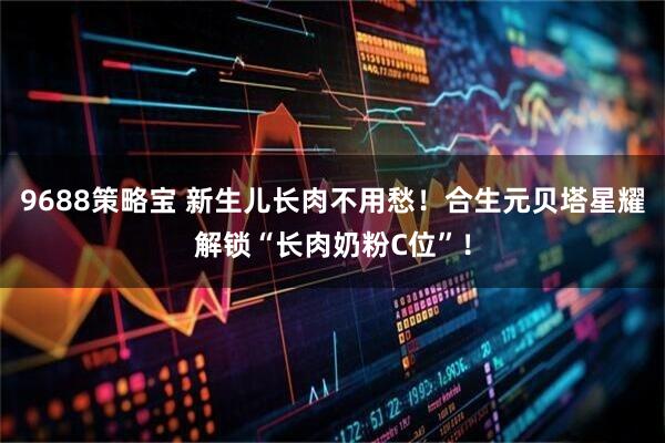 9688策略宝 新生儿长肉不用愁！合生元贝塔星耀解锁“长肉奶粉C位”！