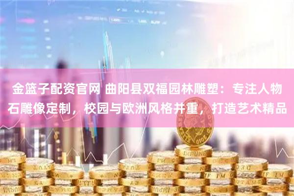 金篮子配资官网 曲阳县双福园林雕塑：专注人物石雕像定制，校园与欧洲风格并重，打造艺术精品