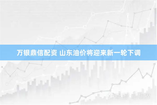 万银鼎信配资 山东油价将迎来新一轮下调