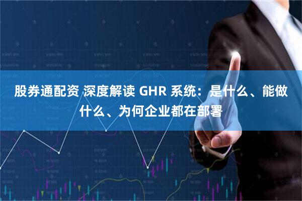 股券通配资 深度解读 GHR 系统：是什么、能做什么、为何企业都在部署
