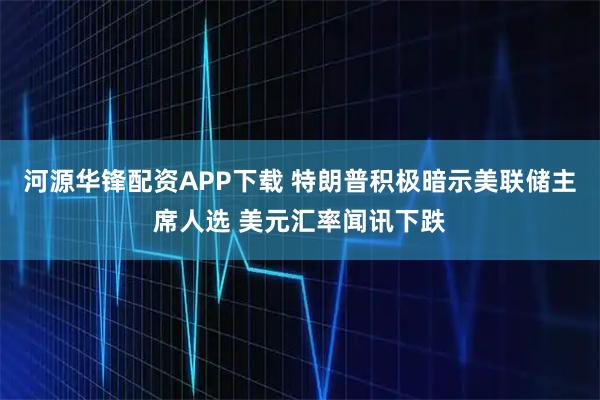 河源华锋配资APP下载 特朗普积极暗示美联储主席人选 美元汇率闻讯下跌