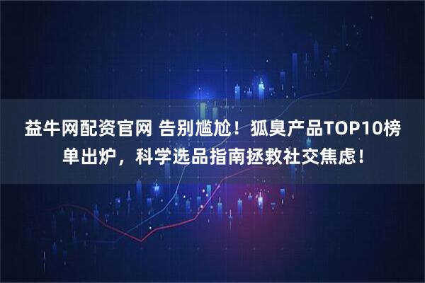 益牛网配资官网 告别尴尬！狐臭产品TOP10榜单出炉，科学选品指南拯救社交焦虑！