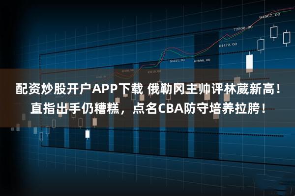 配资炒股开户APP下载 俄勒冈主帅评林葳新高！直指出手仍糟糕，点名CBA防守培养拉胯！