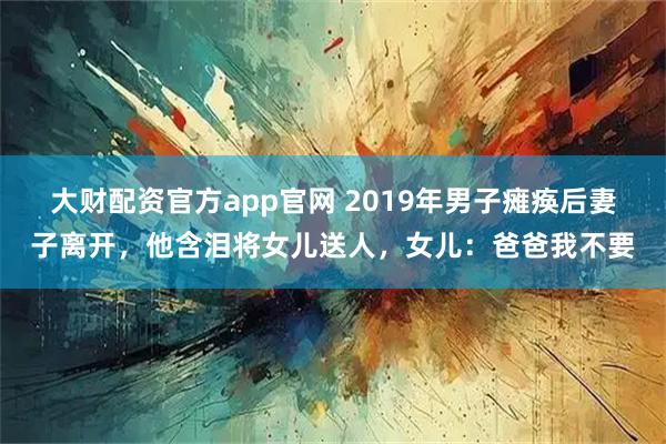 大财配资官方app官网 2019年男子瘫痪后妻子离开，他含泪将女儿送人，女儿：爸爸我不要