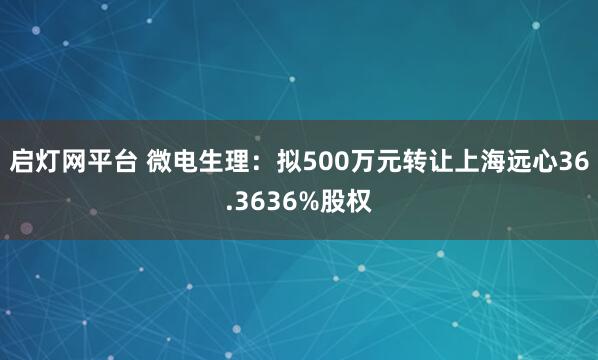 启灯网平台 微电生理：拟500万元转让上海远心36.3636%股权