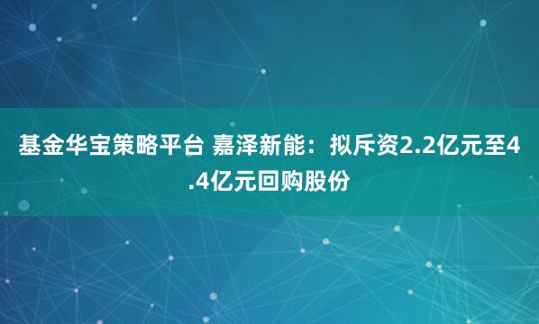基金华宝策略平台 嘉泽新能：拟斥资2.2亿元至4.4亿元回购股份