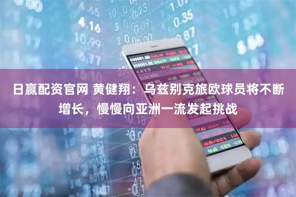 日赢配资官网 黄健翔：乌兹别克旅欧球员将不断增长，慢慢向亚洲一流发起挑战