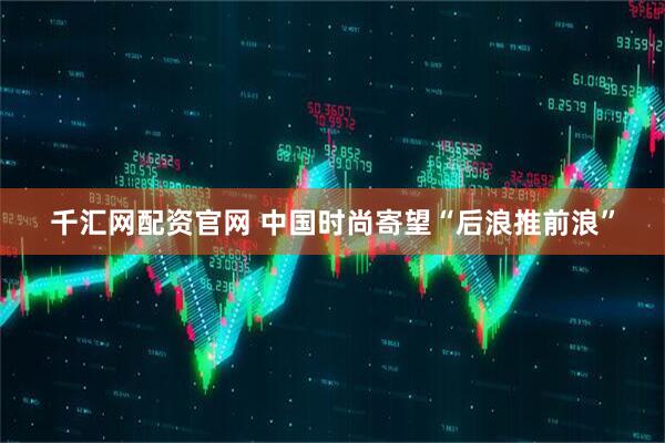 千汇网配资官网 中国时尚寄望“后浪推前浪”