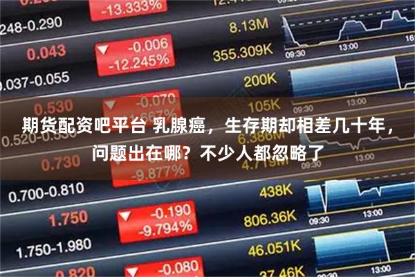 期货配资吧平台 乳腺癌，生存期却相差几十年，问题出在哪？不少人都忽略了