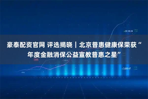 豪泰配资官网 评选揭晓｜北京普惠健康保荣获“年度金融消保公益宣教普惠之星”