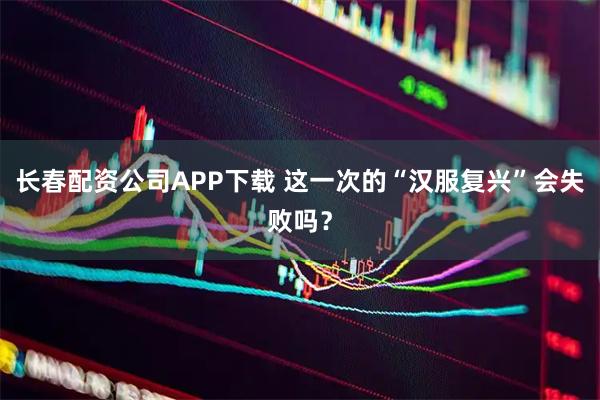 长春配资公司APP下载 这一次的“汉服复兴”会失败吗？