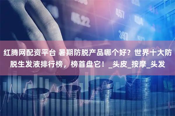 红腾网配资平台 暑期防脱产品哪个好？世界十大防脱生发液排行榜，榜首盘它！_头皮_按摩_头发