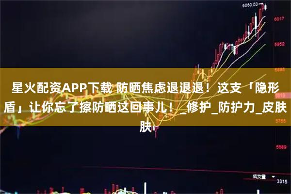 星火配资APP下载 防晒焦虑退退退！这支「隐形盾」让你忘了擦防晒这回事儿！_修护_防护力_皮肤