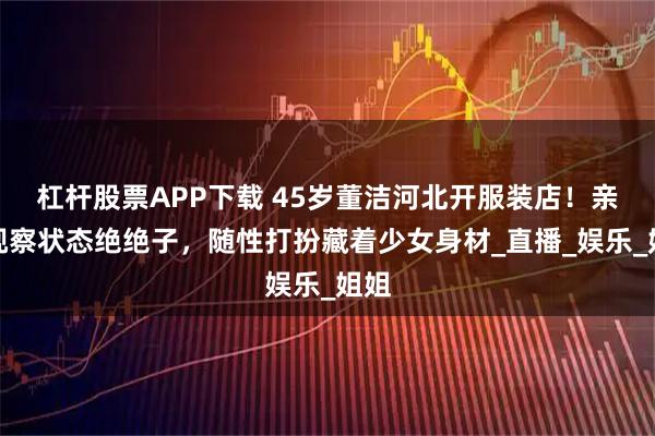 杠杆股票APP下载 45岁董洁河北开服装店！亲自视察状态绝绝子，随性打扮藏着少女身材_直播_娱乐_姐姐