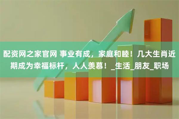 配资网之家官网 事业有成，家庭和睦！几大生肖近期成为幸福标杆，人人羡慕！_生活_朋友_职场