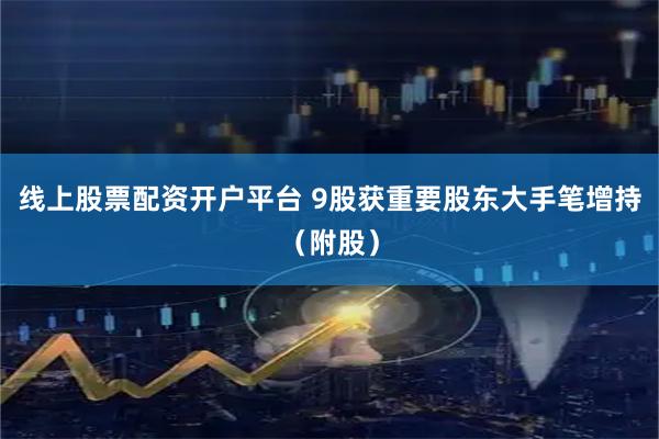 线上股票配资开户平台 9股获重要股东大手笔增持（附股）