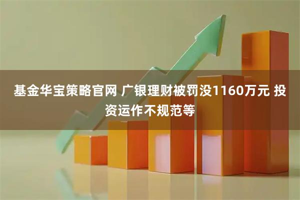 基金华宝策略官网 广银理财被罚没1160万元 投资运作不规范等