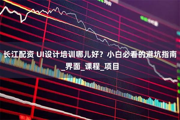 长江配资 UI设计培训哪儿好？小白必看的避坑指南_界面_课程_项目
