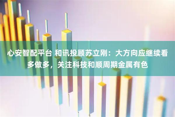 心安智配平台 和讯投顾苏立刚：大方向应继续看多做多，关注科技和顺周期金属有色