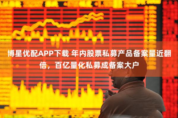 博星优配APP下载 年内股票私募产品备案量近翻倍，百亿量化私募成备案大户
