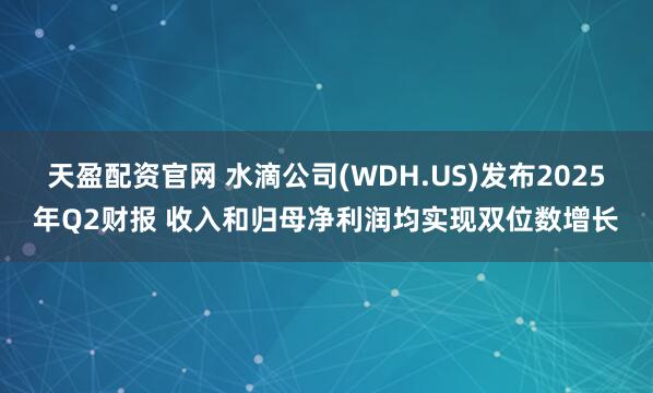 天盈配资官网 水滴公司(WDH.US)发布2025年Q2财报 收入和归母净利润均实现双位数增长