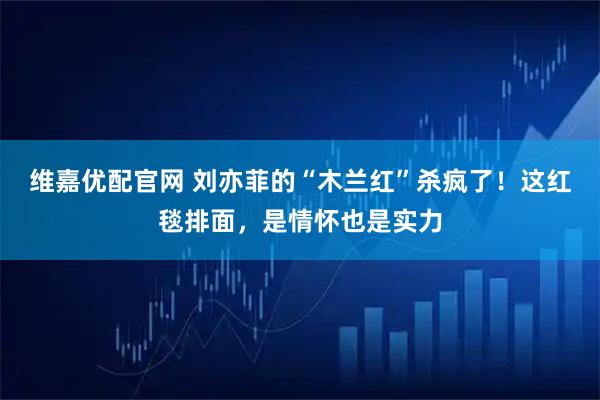 维嘉优配官网 刘亦菲的“木兰红”杀疯了！这红毯排面，是情怀也是实力